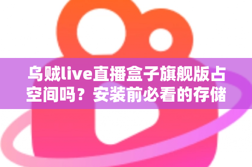 乌贼live直播盒子旗舰版占空间吗？安装前必看的存储空间占用全解析与省空间实用指南