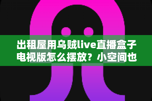出租屋用乌贼live直播盒子电视版怎么摆放?小空间也能轻松打造舒适观影角的实用摆放指南 出租屋用乌贼live直播盒子电视版怎么摆放?小空间也能轻松打造舒适观影角的实用摆放指南