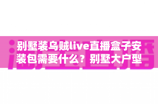 别墅装乌贼live直播盒子安装包需要什么?别墅大户型直播盒子安装全攻略与必备条件清单 别墅装乌贼live直播盒子安装包需要什么?别墅大户型直播盒子安装全攻略与必备条件清单