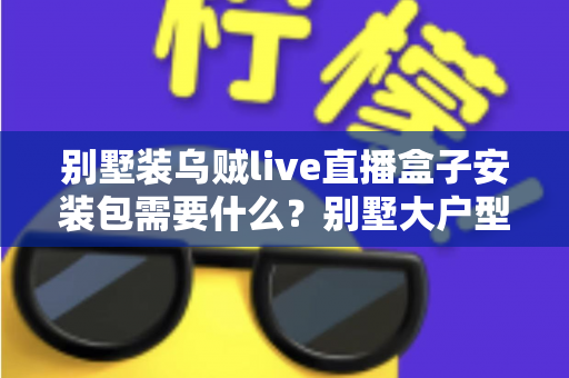 别墅装乌贼live直播盒子安装包需要什么?别墅大户型直播盒子安装全攻略与必备条件清单 别墅装乌贼live直播盒子安装包需要什么?别墅大户型直播盒子安装全攻略与必备条件清单