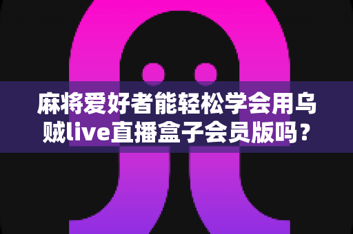 麻将爱好者能轻松学会用乌贼live直播盒子会员版吗？零基础快速开播全攻略