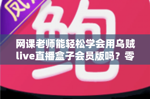 网课老师能轻松学会用乌贼live直播盒子会员版吗?零基础教师的直播设备上手全解析 网课老师能轻松学会用乌贼live直播盒子会员版吗?零基础教师的直播设备上手全解析