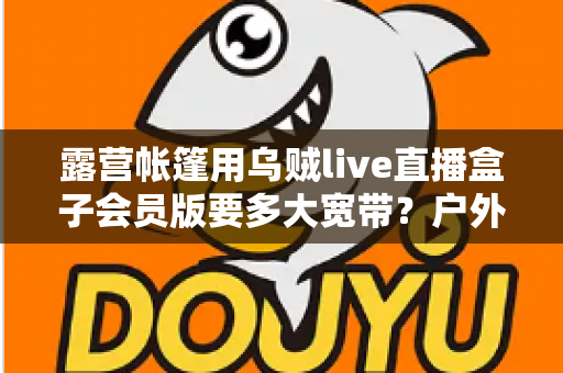 露营帐篷用乌贼live直播盒子会员版要多大宽带?户外直播带宽配置全攻略 露营帐篷用乌贼live直播盒子会员版要多大宽带?户外直播带宽配置全攻略