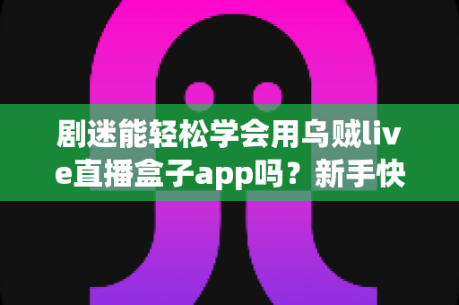 剧迷能轻松学会用乌贼live直播盒子app吗？新手快速上手全攻略与真实使用体验解析