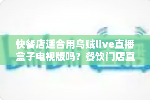 快餐店适合用乌贼live直播盒子电视版吗？餐饮门店直播播放设备选购与使用全解析