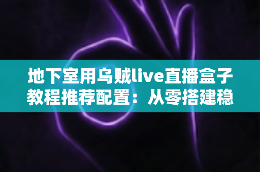 地下室用乌贼live直播盒子教程推荐配置:从零搭建稳定高清直播间的完整指南 地下室用乌贼live直播盒子教程推荐配置:从零搭建稳定高清直播间的完整指南
