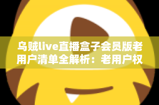 乌贼live直播盒子会员版老用户清单全解析：老用户权益、查询步骤与避坑指南