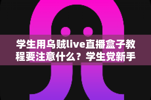 学生用乌贼live直播盒子教程要注意什么？学生党新手必看的避坑与实操全攻略