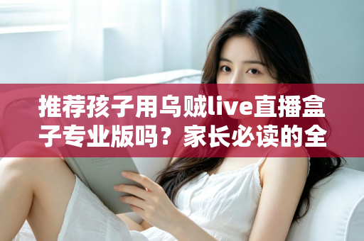 推荐孩子用乌贼live直播盒子专业版吗？家长必读的全面解析与理性使用指南