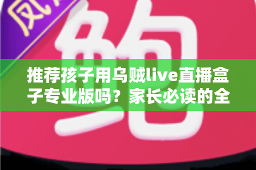 推荐孩子用乌贼live直播盒子专业版吗？家长必读的全面解析与理性使用指南