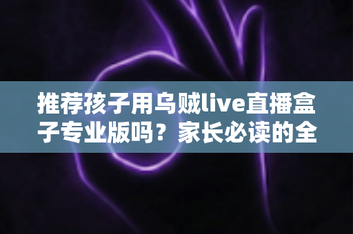 推荐孩子用乌贼live直播盒子专业版吗？家长必读的全面解析与理性使用指南
