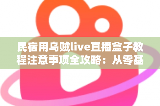 民宿用乌贼live直播盒子教程注意事项全攻略：从零基础到稳定开播的实战指南