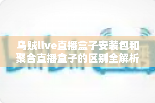 乌贼live直播盒子安装包和聚合直播盒子的区别全解析：功能、安装与选择指南一次看懂