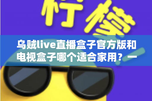 乌贼live直播盒子官方版和电视盒子哪个适合家用？一文读懂家庭观影设备如何选