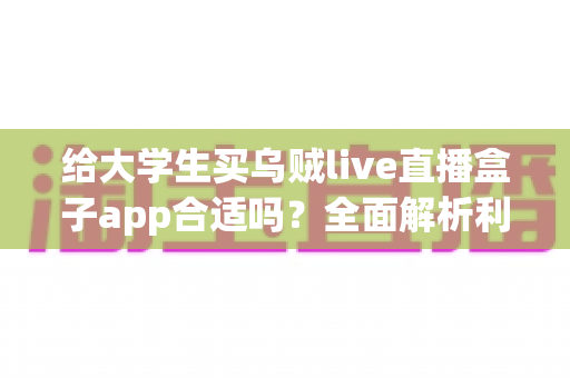 给大学生买乌贼live直播盒子app合适吗？全面解析利弊、风险与购买建议