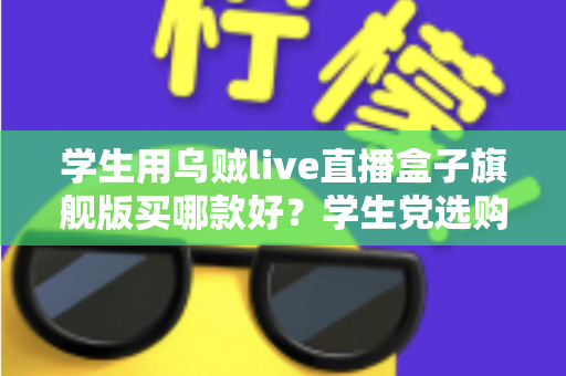 学生用乌贼live直播盒子旗舰版买哪款好？学生党选购全攻略与避坑指南