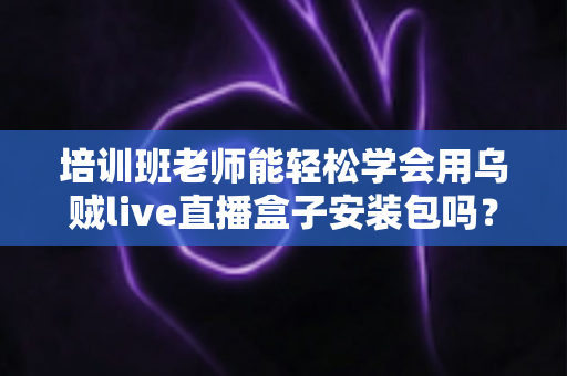 培训班老师能轻松学会用乌贼live直播盒子安装包吗?零基础快速上手全攻略 培训班老师能轻松学会用乌贼live直播盒子安装包吗?零基础快速上手全攻略
