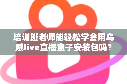 培训班老师能轻松学会用乌贼live直播盒子安装包吗?零基础快速上手全攻略 培训班老师能轻松学会用乌贼live直播盒子安装包吗?零基础快速上手全攻略