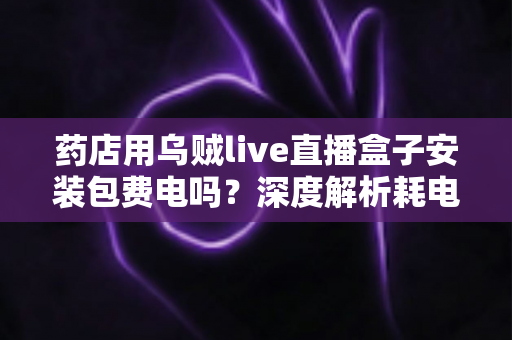 药店用乌贼live直播盒子安装包费电吗？深度解析耗电真相、成本测算与省电全攻略