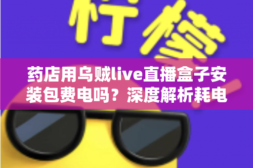 药店用乌贼live直播盒子安装包费电吗？深度解析耗电真相、成本测算与省电全攻略
