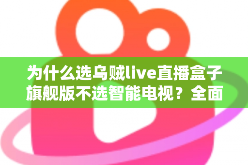 为什么选乌贼live直播盒子旗舰版不选智能电视？全面对比解析与选购攻略