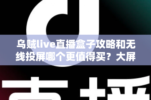 乌贼live直播盒子攻略和无线投屏哪个更值得买？大屏观影方案深度对比与避坑选购指南