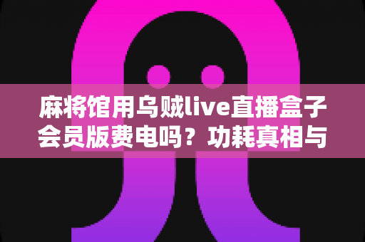 麻将馆用乌贼live直播盒子会员版费电吗？功耗真相与省电实用全攻略