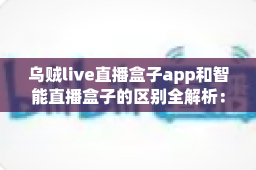 乌贼live直播盒子app和智能直播盒子的区别全解析:一文看懂两大直播工具,帮你选对不踩坑 乌贼live直播盒子app和智能直播盒子的区别全解析:一文看懂两大直播工具,帮你选对不踩坑