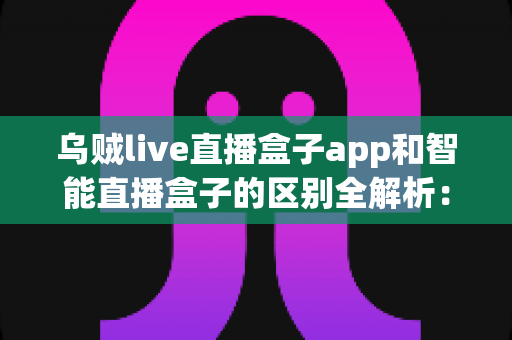 乌贼live直播盒子app和智能直播盒子的区别全解析:一文看懂两大直播工具,帮你选对不踩坑 乌贼live直播盒子app和智能直播盒子的区别全解析:一文看懂两大直播工具,帮你选对不踩坑