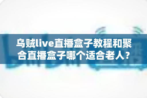 乌贼live直播盒子教程和聚合直播盒子哪个适合老人?新手与长辈选机指南全解析 乌贼live直播盒子教程和聚合直播盒子哪个适合老人?新手与长辈选机指南全解析