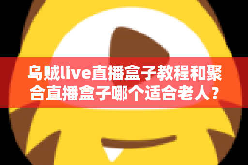 乌贼live直播盒子教程和聚合直播盒子哪个适合老人？新手与长辈选机指南全解析