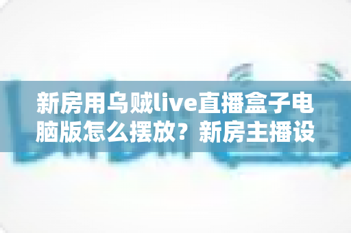 新房用乌贼live直播盒子电脑版怎么摆放?新房主播设备布置全攻略与实用摆放技巧 新房用乌贼live直播盒子电脑版怎么摆放?新房主播设备布置全攻略与实用摆放技巧