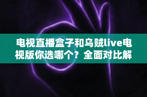 电视直播盒子和乌贼live电视版你选哪个？全面对比解析帮你做出明智选择