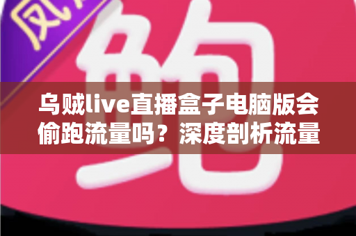 乌贼live直播盒子电脑版会偷跑流量吗？深度剖析流量消耗真相与省流实用指南