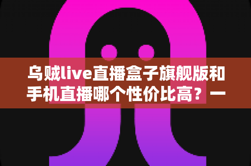 乌贼live直播盒子旗舰版和手机直播哪个性价比高？一篇看懂的真实对比指南
