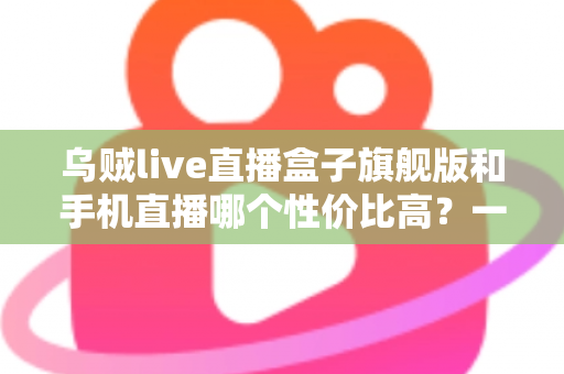 乌贼live直播盒子旗舰版和手机直播哪个性价比高？一篇看懂的真实对比指南