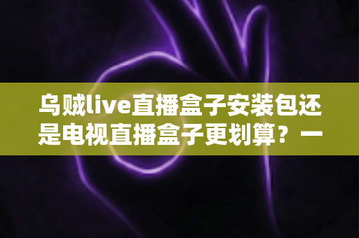 乌贼live直播盒子安装包还是电视直播盒子更划算？一篇看懂性价比的家庭观影选购指南
