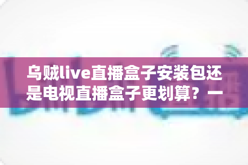 乌贼live直播盒子安装包还是电视直播盒子更划算？一篇看懂性价比的家庭观影选购指南