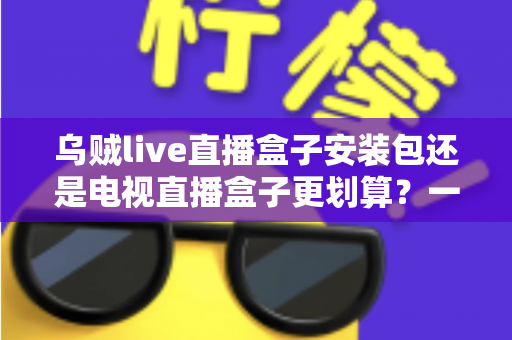 乌贼live直播盒子安装包还是电视直播盒子更划算？一篇看懂性价比的家庭观影选购指南