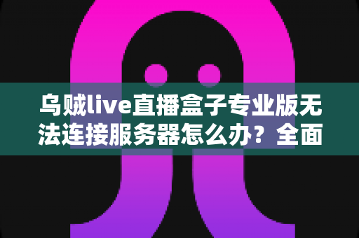乌贼live直播盒子专业版无法连接服务器怎么办？全面排查与解决指南