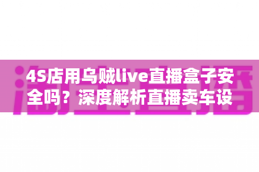 4S店用乌贼live直播盒子安全吗？深度解析直播卖车设备的安全性与合规使用指南