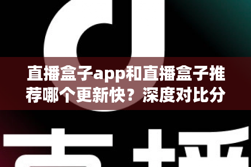 直播盒子app和直播盒子推荐哪个更新快？深度对比分析与选择指南