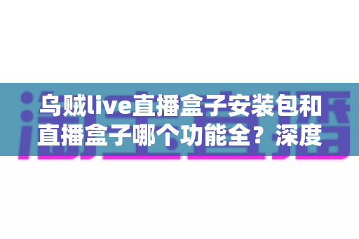 乌贼live直播盒子安装包和直播盒子哪个功能全？深度功能对比与实用选择指南