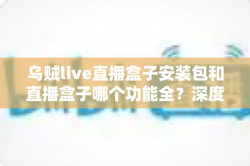 乌贼live直播盒子安装包和直播盒子哪个功能全？深度功能对比与实用选择指南