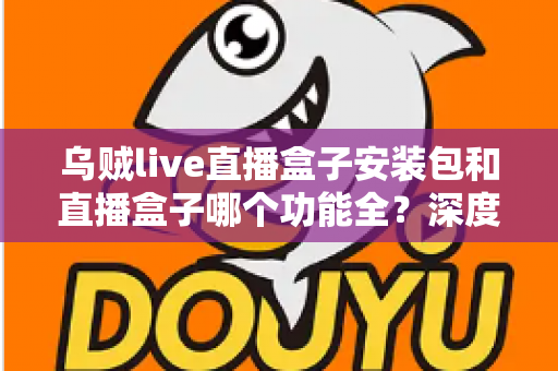 乌贼live直播盒子安装包和直播盒子哪个功能全？深度功能对比与实用选择指南