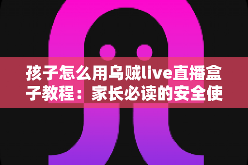 孩子怎么用乌贼live直播盒子教程：家长必读的安全使用与实操全指南
