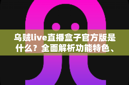 乌贼live直播盒子官方版是什么？全面解析功能特色、下载方法与安全使用指南