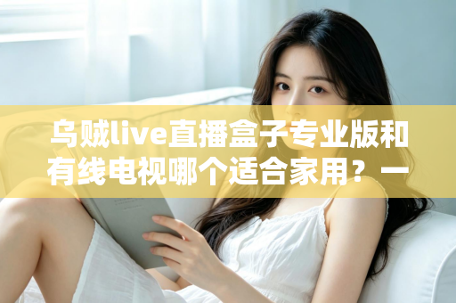 乌贼live直播盒子专业版和有线电视哪个适合家用？一篇讲透家庭观影方案选择