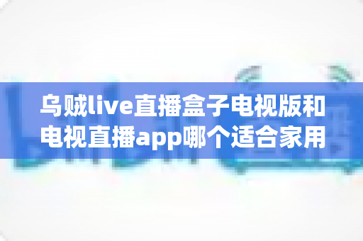 乌贼live直播盒子电视版和电视直播app哪个适合家用？深入对比分析与家用选购指南