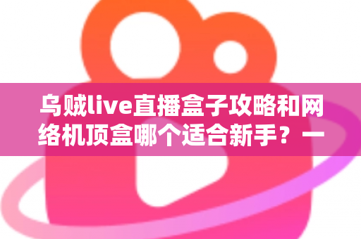 乌贼live直播盒子攻略和网络机顶盒哪个适合新手?一篇文章帮你彻底搞懂选购难题 乌贼live直播盒子攻略和网络机顶盒哪个适合新手?一篇文章帮你彻底搞懂选购难题